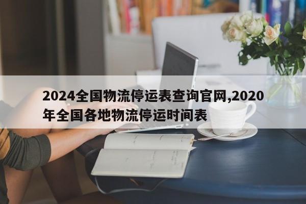 2024全国物流停运表查询官网,2020年全国各地物流停运时间表