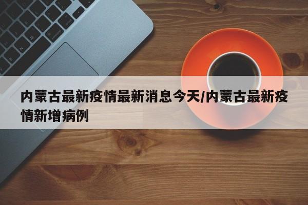 内蒙古最新疫情最新消息今天/内蒙古最新疫情新增病例