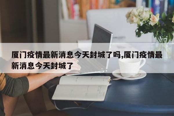 厦门疫情最新消息今天封城了吗,厦门疫情最新消息今天封城了