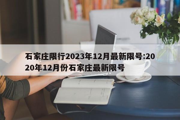 石家庄限行2023年12月最新限号:2020年12月份石家庄最新限号