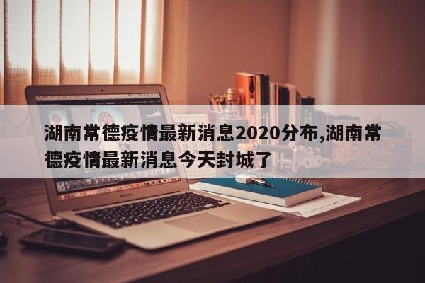 湖南常德疫情最新消息2020分布,湖南常德疫情最新消息今天封城了