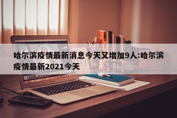 哈尔滨疫情最新消息今天又增加9人:哈尔滨疫情最新2021今天