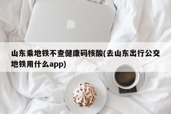 山东乘地铁不查健康码核酸(去山东出行公交地铁用什么app)