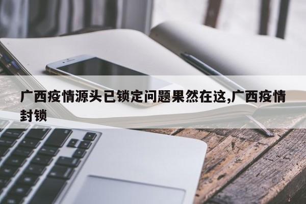 广西疫情源头已锁定问题果然在这,广西疫情封锁