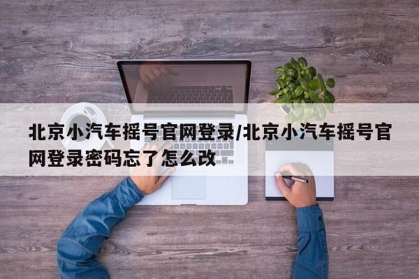 北京小汽车摇号官网登录/北京小汽车摇号官网登录密码忘了怎么改