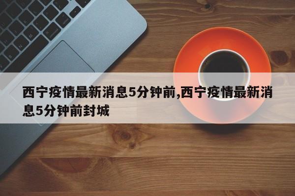 西宁疫情最新消息5分钟前,西宁疫情最新消息5分钟前封城