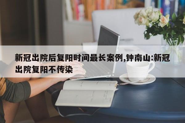 新冠出院后复阳时间最长案例,钟南山:新冠出院复阳不传染