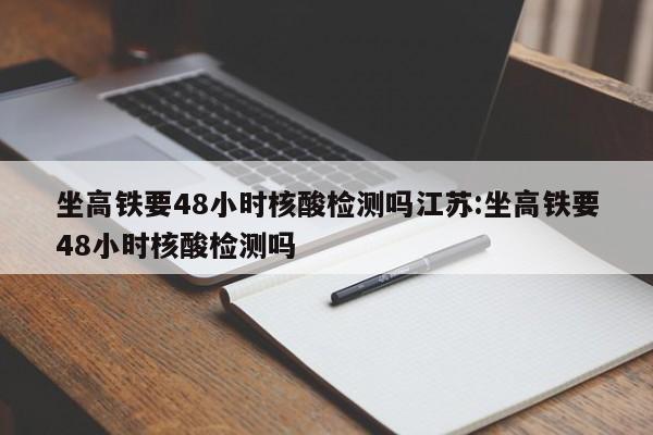 坐高铁要48小时核酸检测吗江苏:坐高铁要48小时核酸检测吗
