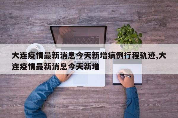 大连疫情最新消息今天新增病例行程轨迹,大连疫情最新消息今天新增