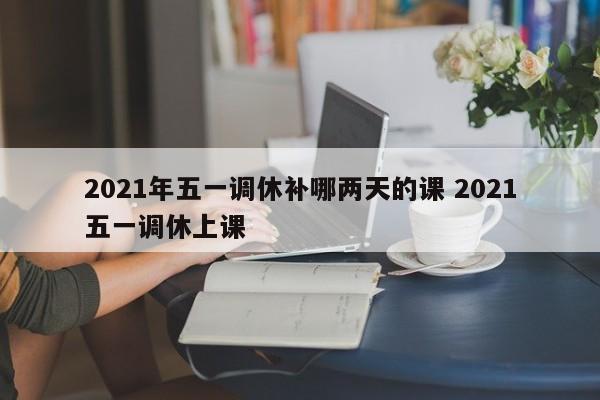 2021年五一调休补哪两天的课 2021五一调休上课