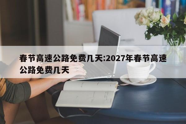 春节高速公路免费几天:2027年春节高速公路免费几天