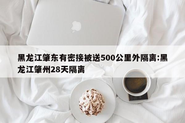 黑龙江肇东有密接被送500公里外隔离:黑龙江肇州28天隔离