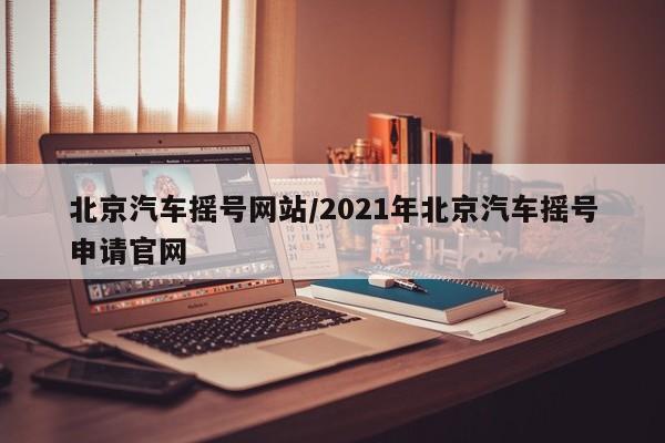 北京汽车摇号网站/2021年北京汽车摇号申请官网