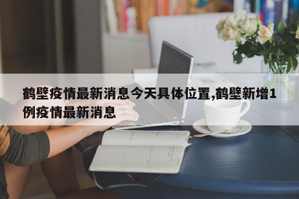 鹤壁疫情最新消息今天具体位置,鹤壁新增1例疫情最新消息