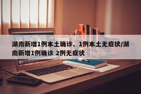 湖南新增1例本土确诊、1例本土无症状/湖南新增1例确诊 2例无症状