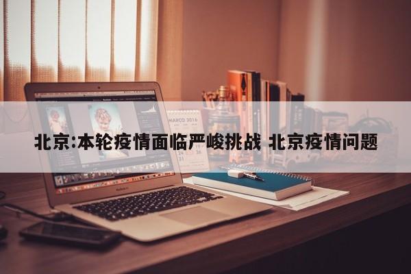 北京:本轮疫情面临严峻挑战 北京疫情问题