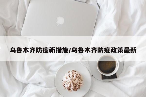 乌鲁木齐防疫新措施/乌鲁木齐防疫政策最新