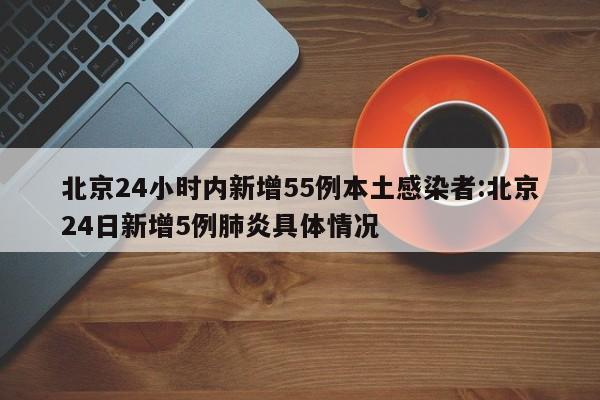 北京24小时内新增55例本土感染者:北京24日新增5例肺炎具体情况