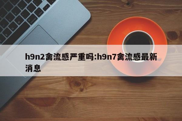 h9n2禽流感严重吗:h9n7禽流感最新消息