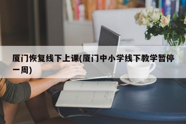 厦门恢复线下上课(厦门中小学线下教学暂停一周)