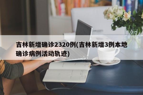 吉林新增确诊2320例(吉林新增3例本地确诊病例活动轨迹)