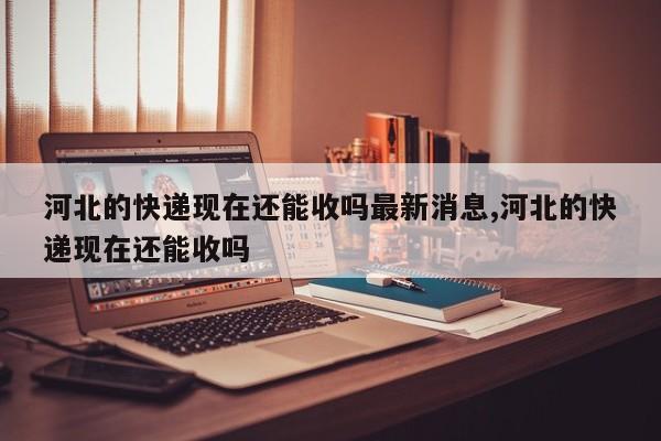 河北的快递现在还能收吗最新消息,河北的快递现在还能收吗