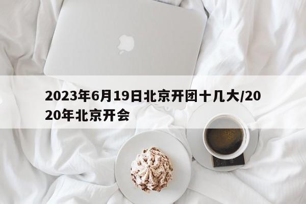 2023年6月19日北京开团十几大/2020年北京开会