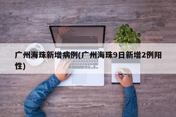 广州海珠新增病例(广州海珠9日新增2例阳性)