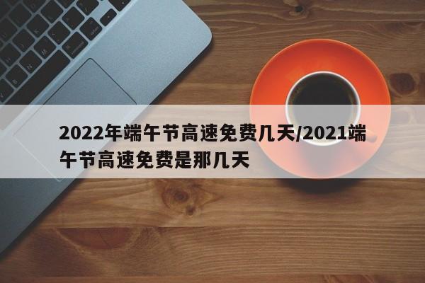 2022年端午节高速免费几天/2021端午节高速免费是那几天