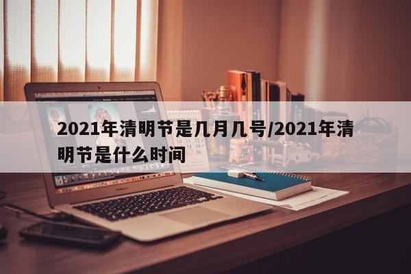 2021年清明节是几月几号/2021年清明节是什么时间