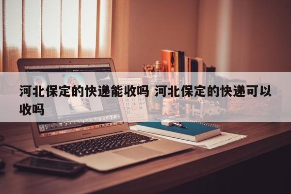 河北保定的快递能收吗 河北保定的快递可以收吗