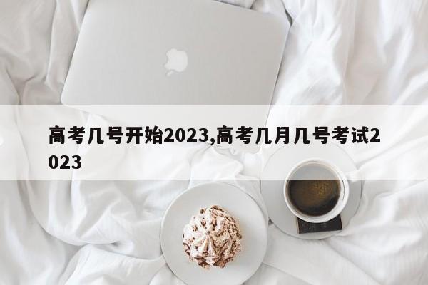 高考几号开始2023,高考几月几号考试2023