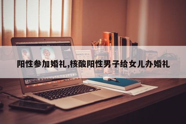 阳性参加婚礼,核酸阳性男子给女儿办婚礼