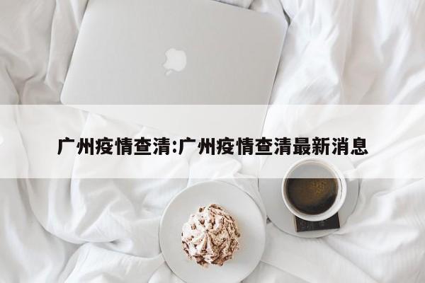 广州疫情查清:广州疫情查清最新消息