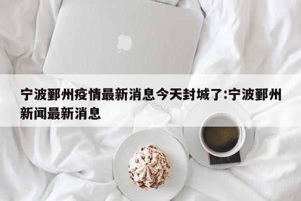 宁波鄞州疫情最新消息今天封城了:宁波鄞州新闻最新消息