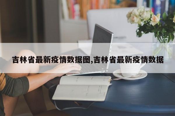 吉林省最新疫情数据图,吉林省最新疫情数据