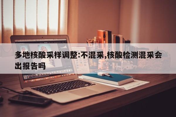 多地核酸采样调整:不混采,核酸检测混采会出报告吗