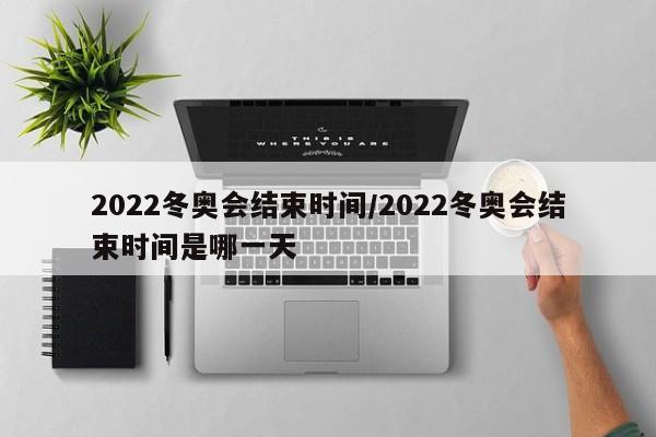 2022冬奥会结束时间/2022冬奥会结束时间是哪一天