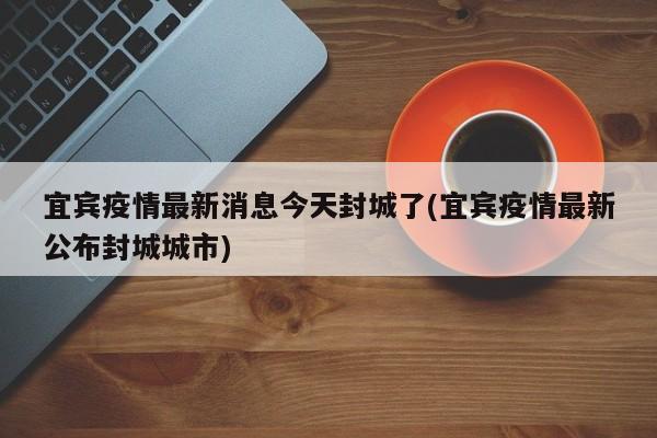 宜宾疫情最新消息今天封城了(宜宾疫情最新公布封城城市)