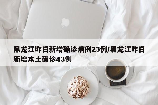 黑龙江昨日新增确诊病例23例/黑龙江昨日新增本土确诊43例