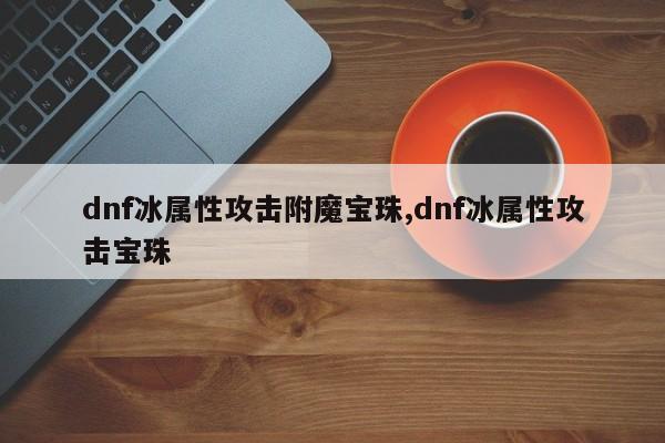 dnf冰属性攻击附魔宝珠,dnf冰属性攻击宝珠