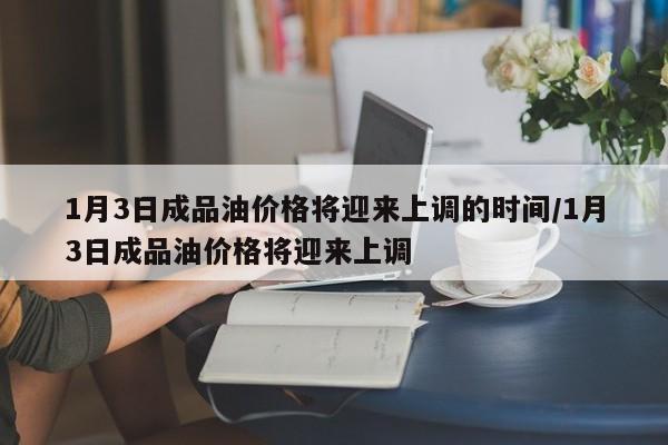 1月3日成品油价格将迎来上调的时间/1月3日成品油价格将迎来上调