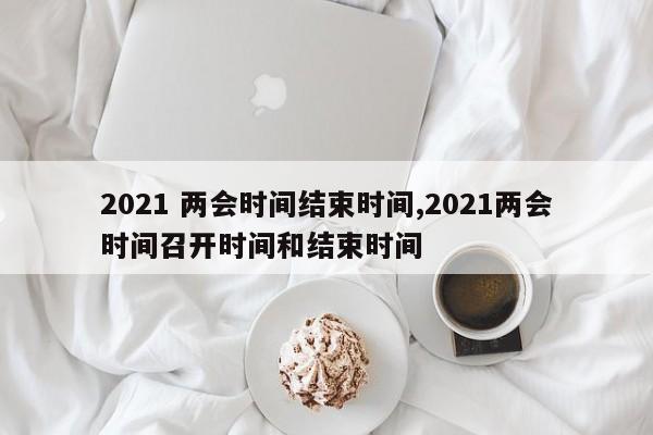 2021 两会时间结束时间,2021两会时间召开时间和结束时间