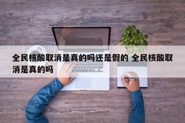 全民核酸取消是真的吗还是假的 全民核酸取消是真的吗