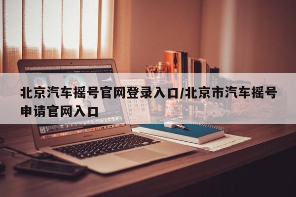 北京汽车摇号官网登录入口/北京市汽车摇号申请官网入口