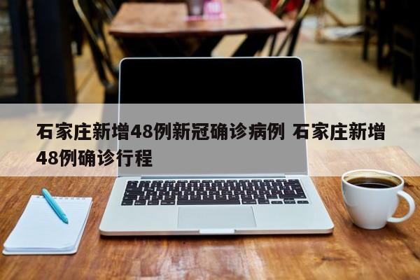 石家庄新增48例新冠确诊病例 石家庄新增48例确诊行程