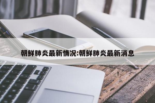 朝鲜肺炎最新情况:朝鲜肺炎最新消息