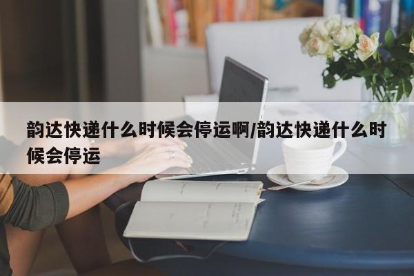 韵达快递什么时候会停运啊/韵达快递什么时候会停运