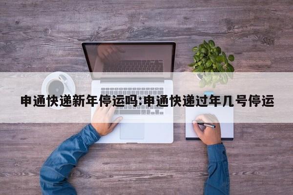申通快递新年停运吗:申通快递过年几号停运