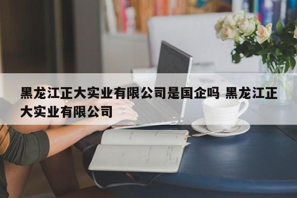 黑龙江正大实业有限公司是国企吗 黑龙江正大实业有限公司